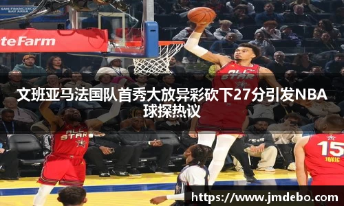 文班亚马法国队首秀大放异彩砍下27分引发NBA球探热议